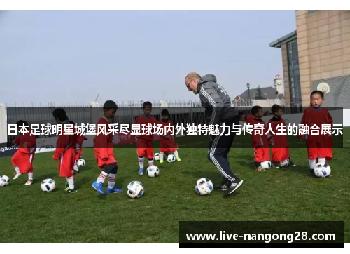 日本足球明星城堡风采尽显球场内外独特魅力与传奇人生的融合展示