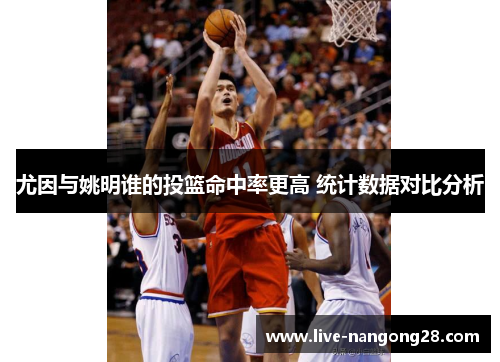 尤因与姚明谁的投篮命中率更高 统计数据对比分析