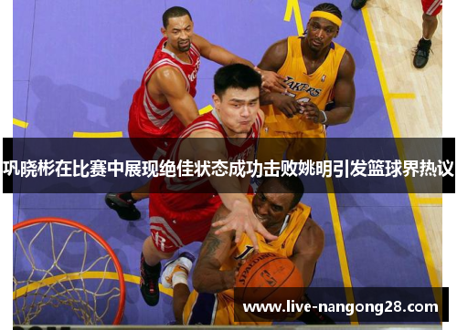 巩晓彬在比赛中展现绝佳状态成功击败姚明引发篮球界热议