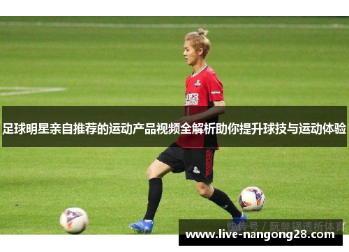 足球明星亲自推荐的运动产品视频全解析助你提升球技与运动体验