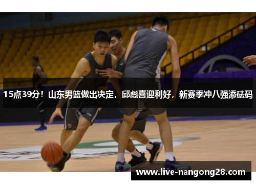 15点39分！山东男篮做出决定，邱彪喜迎利好，新赛季冲八强添砝码
